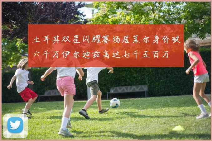 土耳其双星闪耀赛场居莱尔身价破六千万伊尔迪兹高达七千五百万