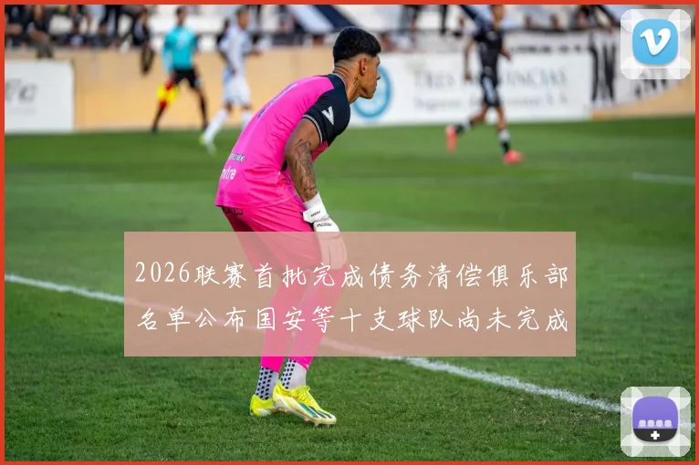 2026联赛首批完成债务清偿俱乐部名单公布国安等十支球队尚未完成清偿