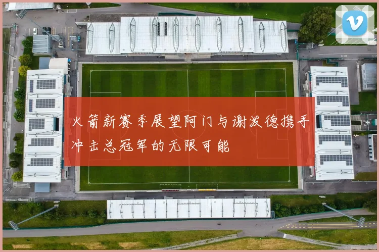 火箭新赛季展望阿门与谢泼德携手冲击总冠军的无限可能