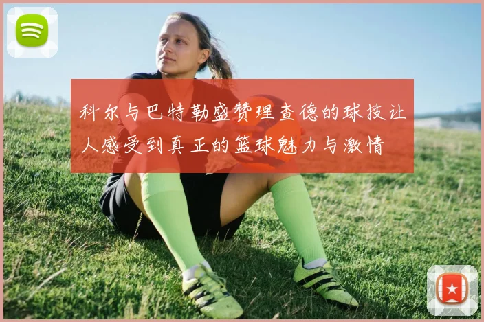 科尔与巴特勒盛赞理查德的球技让人感受到真正的篮球魅力与激情