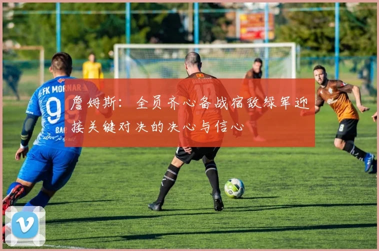 詹姆斯：全员齐心备战宿敌绿军迎接关键对决的决心与信心