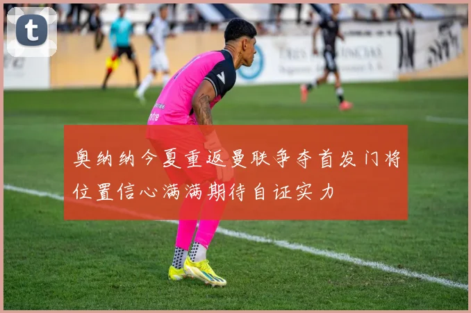 奥纳纳今夏重返曼联争夺首发门将位置信心满满期待自证实力