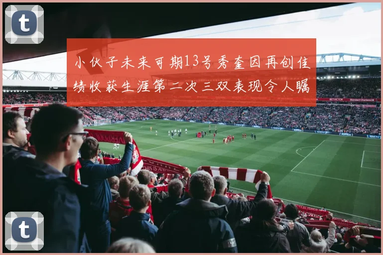 小伙子未来可期13号秀奎因再创佳绩收获生涯第二次三双表现令人瞩目