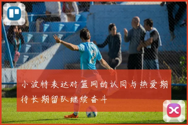 小波特表达对篮网的认同与热爱期待长期留队继续奋斗