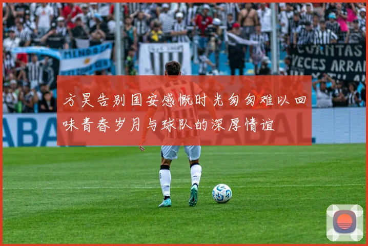 方昊告别国安感慨时光匆匆难以回味青春岁月与球队的深厚情谊