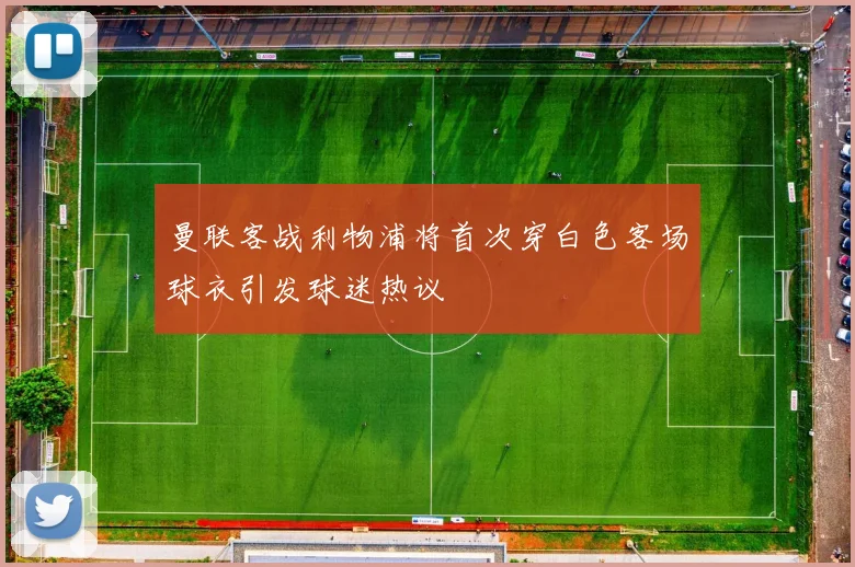 曼联客战利物浦将首次穿白色客场球衣引发球迷热议