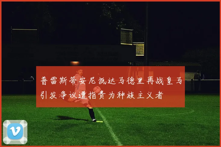 普雷斯蒂安尼抵达马德里再战皇马引发争议遭指责为种族主义者