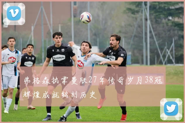 弗格森执掌曼联27年传奇岁月38冠辉煌成就铭刻历史