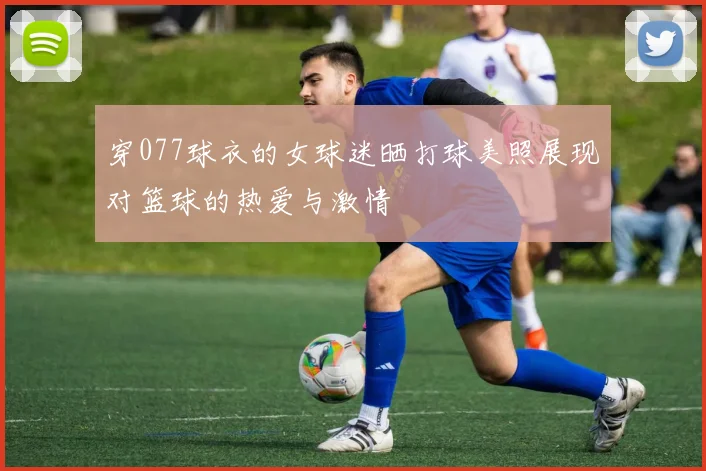 穿077球衣的女球迷晒打球美照展现对篮球的热爱与激情