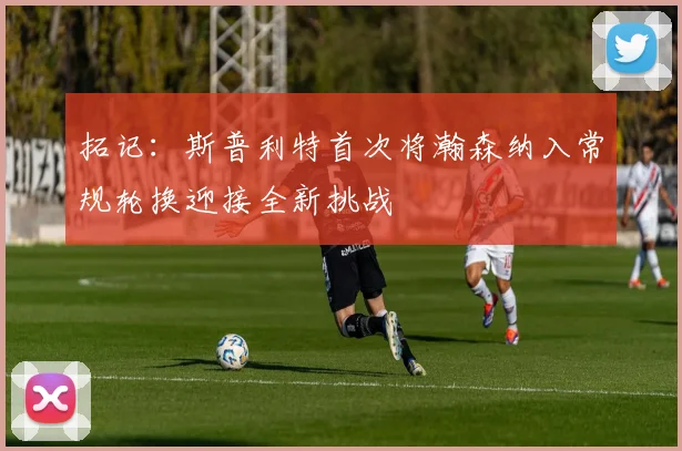 拓记：斯普利特首次将瀚森纳入常规轮换迎接全新挑战