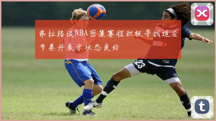 弗拉格谈NBA密集赛程积极寻找适合节奏并表示状态良好
