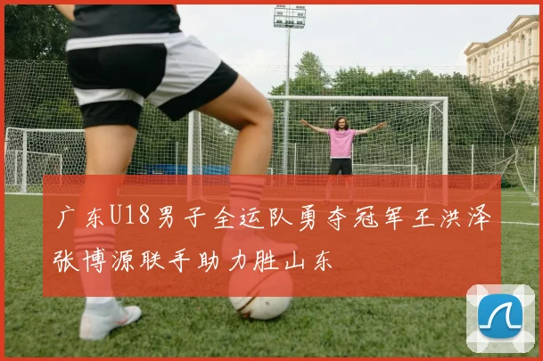 广东U18男子全运队勇夺冠军王洪泽张博源联手助力胜山东