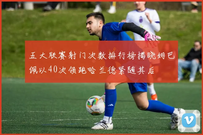 五大联赛射门次数排行榜揭晓姆巴佩以40次领跑哈兰德紧随其后