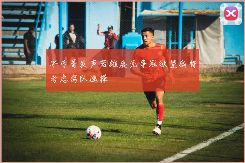 字母哥发声若雄鹿无争冠欲望我将考虑离队选择