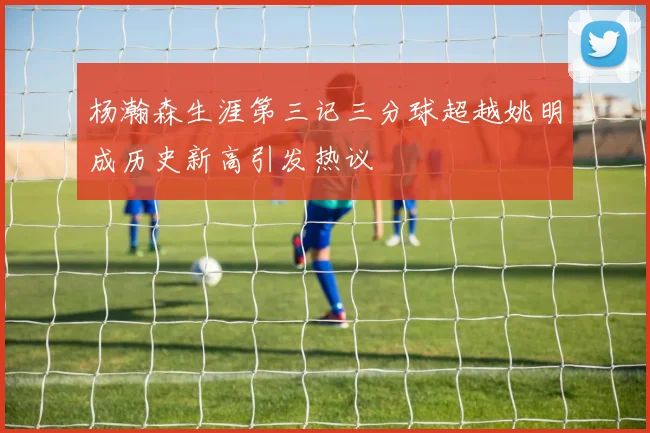 杨瀚森生涯第三记三分球超越姚明成历史新高引发热议