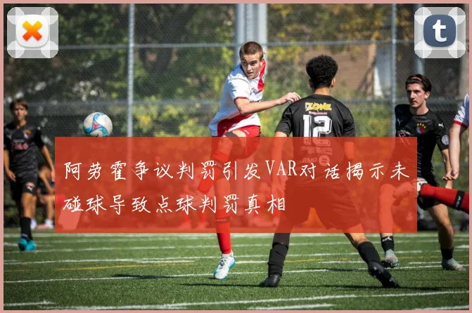 阿劳霍争议判罚引发VAR对话揭示未碰球导致点球判罚真相