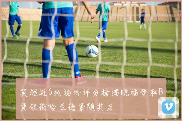 英超近6轮场均评分榜揭晓福登和B费领衔哈兰德紧随其后