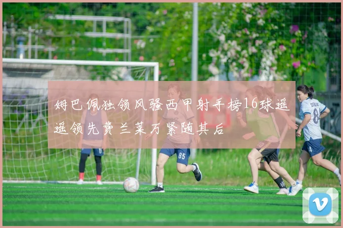 姆巴佩独领风骚西甲射手榜16球遥遥领先费兰莱万紧随其后