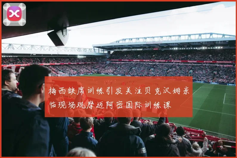 梅西缺席训练引发关注贝克汉姆亲临现场观摩迈阿密国际训练课