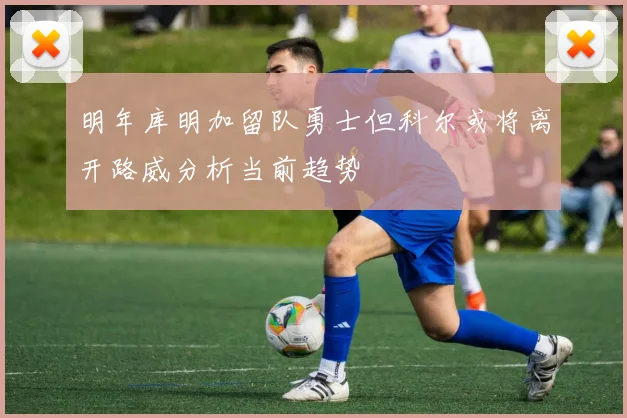 明年库明加留队勇士但科尔或将离开路威分析当前趋势