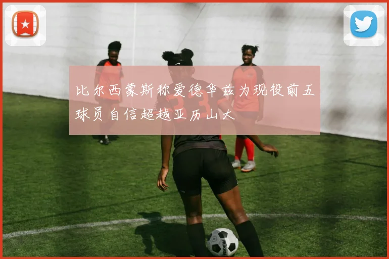 比尔西蒙斯称爱德华兹为现役前五球员自信超越亚历山大
